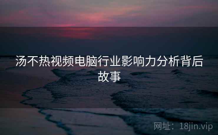 汤不热视频电脑行业影响力分析背后故事