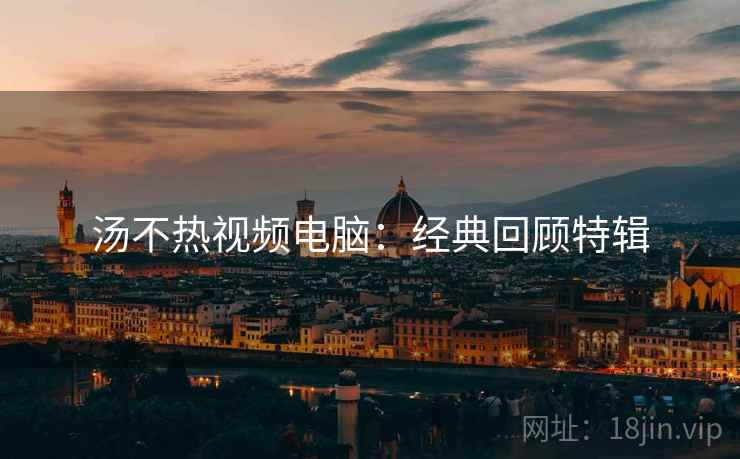 汤不热视频电脑：经典回顾特辑