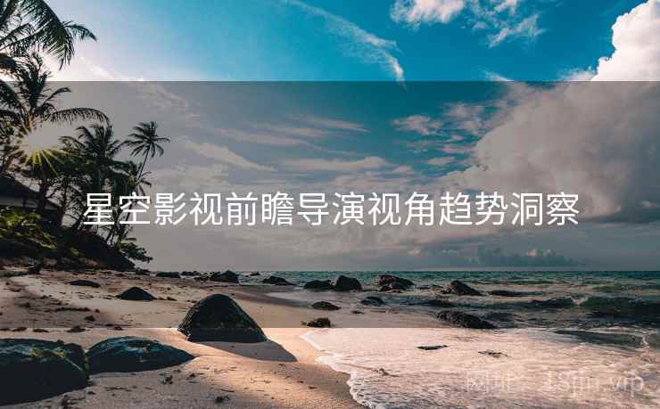 星空影视前瞻导演视角趋势洞察