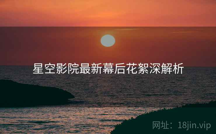 星空影院最新幕后花絮深解析